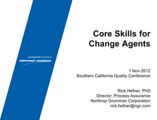Core Skills for
Change Agents
1 Nov 2012
Southern California Quality Conference
Rick Hefner, PhD
Director, Process Assurance
Northrop Grumman Corporation
rick.hefner@ngc.com
 