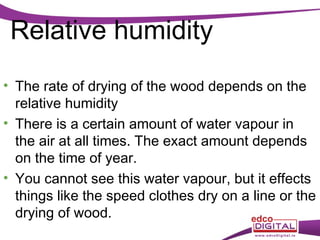 Relative humidity
• The rate of drying of the wood depends on the
relative humidity
• There is a certain amount of water vapour in
the air at all times. The exact amount depends
on the time of year.
• You cannot see this water vapour, but it effects
things like the speed clothes dry on a line or the
drying of wood.

 