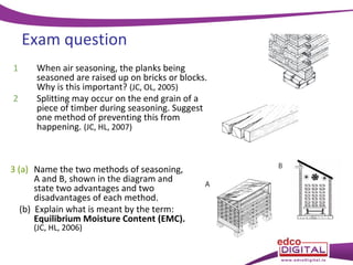 Exam question
1
2

When air seasoning, the planks being
seasoned are raised up on bricks or blocks.
Why is this important? (JC, OL, 2005)
Splitting may occur on the end grain of a
piece of timber during seasoning. Suggest
one method of preventing this from
happening. (JC, HL, 2007)

3 (a) Name the two methods of seasoning,
A and B, shown in the diagram and
state two advantages and two
disadvantages of each method.
(b) Explain what is meant by the term:
Equilibrium Moisture Content (EMC).
(JC, HL, 2006)

 