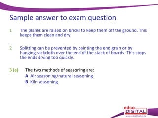 Sample answer to exam question
1

The planks are raised on bricks to keep them off the ground. This
keeps them clean and dry.

2

Splitting can be prevented by painting the end grain or by
hanging sackcloth over the end of the stack of boards. This stops
the ends drying too quickly.

3 (a)

The two methods of seasoning are:
A Air seasoning/natural seasoning
B Kiln seasoning

 