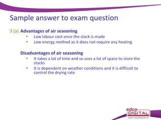 Sample answer to exam question
3 (a) Advantages of air seasoning
•
•

Low labour cost once the stack is made
Low energy method as it does not require any heating

Disadvantages of air seasoning
•
•

It takes a lot of time and so uses a lot of space to store the
stacks
It is dependent on weather conditions and it is difficult to
control the drying rate

 