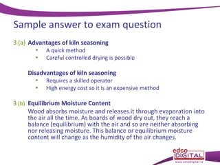 Sample answer to exam question
3 (a) Advantages of kiln seasoning
•
•

A quick method
Careful controlled drying is possible

Disadvantages of kiln seasoning
•
•

Requires a skilled operator
High energy cost so it is an expensive method

3 (b) Equilibrium Moisture Content
Wood absorbs moisture and releases it through evaporation into
the air all the time. As boards of wood dry out, they reach a
balance (equilibrium) with the air and so are neither absorbing
nor releasing moisture. This balance or equilibrium moisture
content will change as the humidity of the air changes.

 