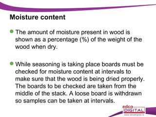 Moisture content
The amount of moisture present in wood is
shown as a percentage (%) of the weight of the
wood when dry.
While seasoning is taking place boards must be
checked for moisture content at intervals to
make sure that the wood is being dried properly.
The boards to be checked are taken from the
middle of the stack. A loose board is withdrawn
so samples can be taken at intervals.

 