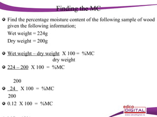 Finding the MC
Find the percentage moisture content of the following sample of wood
given the following information;
Wet weight = 224g
Dry weight = 200g
Wet weight – dry weight X 100 = %MC
dry weight
224 – 200 X 100 = %MC
200
24 X 100 = %MC
200
0.12 X 100 = %MC

 