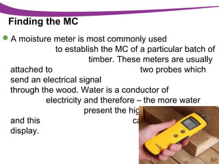 Finding the MC
A moisture meter is most commonly used
to establish the MC of a particular batch of
timber. These meters are usually
attached to
two probes which
send an electrical signal
through the wood. Water is a conductor of
electricity and therefore – the more water
present the higher the conductivity
and this
can be read from the
display.

 