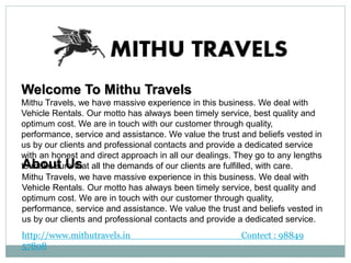 Welcome To Mithu Travels
Mithu Travels, we have massive experience in this business. We deal with
Vehicle Rentals. Our motto has always been timely service, best quality and
optimum cost. We are in touch with our customer through quality,
performance, service and assistance. We value the trust and beliefs vested in
us by our clients and professional contacts and provide a dedicated service
with an honest and direct approach in all our dealings. They go to any lengths
to make sure that all the demands of our clients are fulfilled, with care.About Us
Mithu Travels, we have massive experience in this business. We deal with
Vehicle Rentals. Our motto has always been timely service, best quality and
optimum cost. We are in touch with our customer through quality,
performance, service and assistance. We value the trust and beliefs vested in
us by our clients and professional contacts and provide a dedicated service.
http://www.mithutravels.in Contect : 98849
57808
 