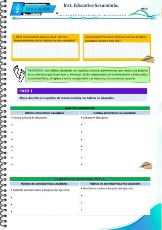 Mi Primera Evaluación - Educación
3
EDUCACIÓN
FÍSICA
Secundaria
Evaluación Diagnostica
Inst. Educativa Secundaria.
“……………………………………
…”
HÁBITOS ALIMENTICIOS
Hábitos alimenticios saludables Hábitos alimenticios no saludables
• Nunca saltarse el desayuno.
•
•
•
•
•
•
•
• saltarse el desayuno.
•
•
•
•
•
•
•
HÁBITOS DE ACTIVIDAD FÍSICA
Hábitos de actividad física saludables Hábitos de actividad física NO saludables
• Calentar siempre antes y después del ejercicio.
•
•
•
• No Calentar antes y después del ejercicio.
•
•
•
¿ ¿Qué consecuencia para tu salud traería el
desconocimiento de los hábitos de vida saludable?
¿Por qué??
¿Qué propondrías para continuar con tus prácticas
saludables durante este año?
RECUERDA: Los hábitos saludables son aquellas prácticas permanentes que realiza una persona
en su vida diaria para favorecer su bienestar. Están relacionados con la alimentación e hidratación,
la actividad física, la higiene y con la recuperación o el descanso, y la conciencia corporal.
PASO 1
Ahora, describe en un gráfico, de manera creativa, los hábitos no saludables.
 