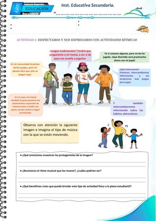 Mi Primera Evaluación - Educación
4
EDUCACIÓN
FÍSICA
Secundaria
Evaluación Diagnostica
Inst. Educativa Secundaria.
“……………………………………
…”
ACTIVIDAD 2: DISFRUTAMOS Y NOS EXPRESAMOS CON ACTIVIDADES RÍTMICAS
•
•
•
•
● ¿Qué emociones muestran los protagonistas de la imagen?
_________________________________________________________________________________________
_________________________________________________________________________________________
● ¿Reconoces el ritmo musical que los mueve?, ¿cuáles podrían ser?
_________________________________________________________________________________________
_________________________________________________________________________________________
● ¿Qué beneficios crees que puede brindar este tipo de actividad física a la plana estudiantil?
_________________________________________________________________________________________
_________________________________________________________________________________________
Observa con atención la siguiente
imagen e imagina el tipo de música
con la que se están moviendo.
En mi comunidad tenemos
varios juegos, pero mi
abuelo dice que solo se
juegan aquí.
¿Juegos tradicionales? Tendré que
preguntarle a mi mamá, a ver si de
paso me enseña a jugarlos.
Yo sí conozco algunos, pero no los he
jugado. ¡Qué divertido será practicarlos
ahora con mi papá!
¡Qué interesante!
Entonces intercambiamos
información, y así
tendremos más juegos
para jugar.
En mi casa a mi mamá
también le gusta practicar los
movimientos corporales de
manera suave. A todos nos
gusta, así que vamos a seguir
practicando.
Y también
intercambiaremos
información sobre los
hábitos alimenticios.
 