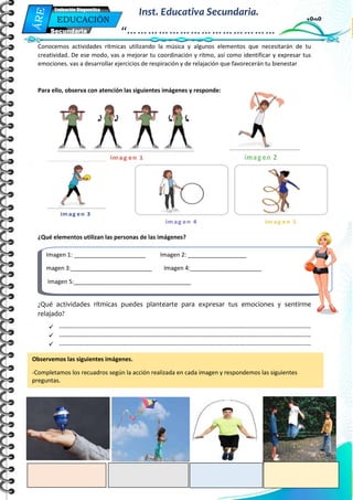 Mi Primera Evaluación - Educación
5
EDUCACIÓN
FÍSICA
Secundaria
Evaluación Diagnostica
Inst. Educativa Secundaria.
“……………………………………
…”
Conocemos actividades rítmicas utilizando la música y algunos elementos que necesitarán de tu
creatividad. De ese modo, vas a mejorar tu coordinación y ritmo, así como identificar y expresar tus
emociones. vas a desarrollar ejercicios de respiración y de relajación que favorecerán tu bienestar
Para ello, observa con atención las siguientes imágenes y responde:
¿Qué elementos utilizan las personas de las imágenes?
¿Qué actividades rítmicas puedes plantearte para expresar tus emociones y sentirme
relajado?
 ------------------------------------------------------------------------------------------------------------------------------
 ------------------------------------------------------------------------------------------------------------------------------
 ------------------------------------------------------------------------------------------------------------------------------
Observemos las siguientes imágenes.
-Completamos los recuadros según la acción realizada en cada imagen y respondemos las siguientes
preguntas.
Imagen 1: ______________________ Imagen 2: __________________
magen 3:_________________________ Imagen 4:______________________
Imagen 5:____________________________________
 