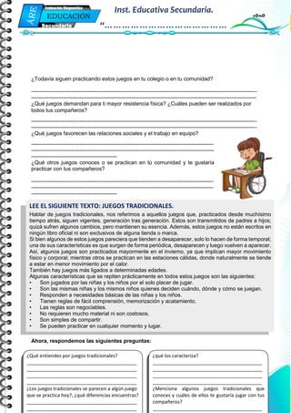 Mi Primera Evaluación - Educación
6
EDUCACIÓN
FÍSICA
Secundaria
Evaluación Diagnostica
Inst. Educativa Secundaria.
“……………………………………
…”
¿Todavía siguen practicando estos juegos en tu colegio o en tu comunidad?
------------------------------------------------------------------------------------------------------------------------------
------------------------------------------------------------------------------------------------------------------------------
¿Qué juegos demandan para ti mayor resistencia física? ¿Cuáles pueden ser realizados por
todos tus compañeros?
------------------------------------------------------------------------------------------------------------------------------
------------------------------------------------------------------------------------------------------------------------------
¿Qué juegos favorecen las relaciones sociales y el trabajo en equipo?
------------------------------------------------------------------------------------------------------
------------------------------------------------------------------------------------------------------
------------------------------------------------
¿Qué otros juegos conoces o se practican en tú comunidad y te gustaría
practicar con tus compañeros?
------------------------------------------------------------------------------------------------------
------------------------------------------------------------------------------------------------------
------------------------------------------------
Ahora, respondemos las siguientes preguntas:
LEE EL SIGUIENTE TEXTO: JUEGOS TRADICIONALES.
Hablar de juegos tradicionales, nos referimos a aquellos juegos que, practicados desde muchísimo
tiempo atrás, siguen vigentes, generación tras generación. Estos son transmitidos de padres a hijos;
quizá sufren algunos cambios, pero mantienen su esencia. Además, estos juegos no están escritos en
ningún libro oficial ni son exclusivos de alguna tienda o marca.
Si bien algunos de estos juegos pareciera que tienden a desaparecer, solo lo hacen de forma temporal;
una de sus características es que surgen de forma periódica, desaparecen y luego vuelven a aparecer.
Así, algunos juegos son practicados mayormente en el invierno, ya que implican mayor movimiento
físico y corporal; mientras otros se practican en las estaciones cálidas, donde naturalmente se tiende
a estar en menor movimiento por el calor.
También hay juegos más ligados a determinadas edades.
Algunas características que se repiten prácticamente en todos estos juegos son las siguientes:
• Son jugados por las niñas y los niños por el solo placer de jugar.
• Son las mismas niñas y los mismos niños quienes deciden cuándo, dónde y cómo se juegan.
• Responden a necesidades básicas de las niñas y los niños.
• Tienen reglas de fácil comprensión, memorización y acatamiento.
• Las reglas son negociables.
• No requieren mucho material ni son costosos.
• Son simples de compartir.
• Se pueden practicar en cualquier momento y lugar.
¿qué los caracteriza?
_________________________________________
_________________________________________
_________________________________________
_________________________________________
¿Menciona algunos juegos tradicionales que
conoces y cuáles de ellos te gustaría jugar con tus
compañeros?
_________________________________________
¿Qué entiendes por juegos tradicionales?
_________________________________________
_________________________________________
_________________________________________
_________________________________________
¿Los juegos tradicionales se parecen a algún juego
que se practica hoy?, ¿qué diferencias encuentras?
_________________________________________
_________________________________________
 