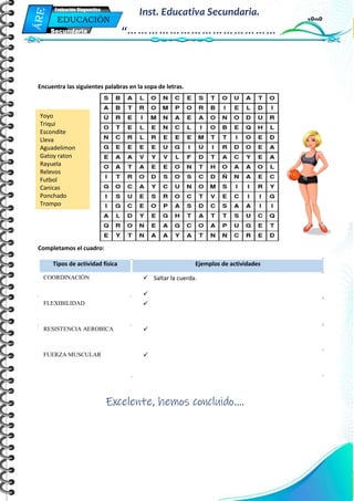 Mi Primera Evaluación - Educación
7
EDUCACIÓN
FÍSICA
Secundaria
Evaluación Diagnostica
Inst. Educativa Secundaria.
“……………………………………
…”
Encuentra las siguientes palabras en la sopa de letras.
Completamos el cuadro:
Excelente, hemos concluido….
Tipos de actividad física Ejemplos de actividades
COORDINACIÓN  Saltar la cuerda.

FLEXIBILIDAD 
RESISTENCIA AEROBICA 
FUERZA MUSCULAR 
Yoyo
Triqui
Escondite
Lleva
Aguadelimon
Gatoy raton
Rayuela
Relevos
Futbol
Canicas
Ponchado
Trompo
 