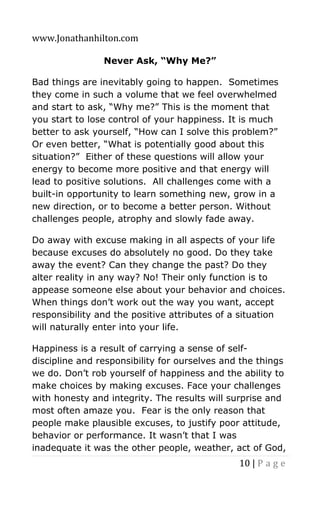 www.Jonathanhilton.com
10 | P a g e
Never Ask, “Why Me?”
Bad things are inevitably going to happen. Sometimes
they come in such a volume that we feel overwhelmed
and start to ask, “Why me?” This is the moment that
you start to lose control of your happiness. It is much
better to ask yourself, “How can I solve this problem?”
Or even better, “What is potentially good about this
situation?” Either of these questions will allow your
energy to become more positive and that energy will
lead to positive solutions. All challenges come with a
built-in opportunity to learn something new, grow in a
new direction, or to become a better person. Without
challenges people, atrophy and slowly fade away.
Do away with excuse making in all aspects of your life
because excuses do absolutely no good. Do they take
away the event? Can they change the past? Do they
alter reality in any way? No! Their only function is to
appease someone else about your behavior and choices.
When things don’t work out the way you want, accept
responsibility and the positive attributes of a situation
will naturally enter into your life.
Happiness is a result of carrying a sense of self-
discipline and responsibility for ourselves and the things
we do. Don’t rob yourself of happiness and the ability to
make choices by making excuses. Face your challenges
with honesty and integrity. The results will surprise and
most often amaze you. Fear is the only reason that
people make plausible excuses, to justify poor attitude,
behavior or performance. It wasn’t that I was
inadequate it was the other people, weather, act of God,
 