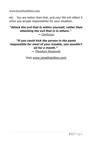 www.Jonathanhilton.com
11 | P a g e
etc. You are better than that, and your life will reflect it
when you accept responsibility for your situation.
“Attack the evil that is within yourself, rather than
attacking the evil that is in others.”
― Confucius
“If you could kick the person in the pants
responsible for most of your trouble, you wouldn't
sit for a month.”
― Theodore Roosevelt
Visit www.jonathanilton.com
 