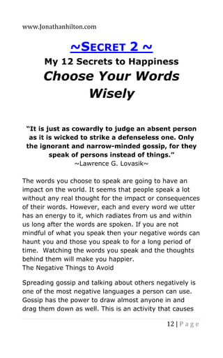 www.Jonathanhilton.com
12 | P a g e
~SECRET 2 ~
My 12 Secrets to Happiness
Choose Your Words
Wisely
“It is just as cowardly to judge an absent person
as it is wicked to strike a defenseless one. Only
the ignorant and narrow-minded gossip, for they
speak of persons instead of things.”
~Lawrence G. Lovasik~
The words you choose to speak are going to have an
impact on the world. It seems that people speak a lot
without any real thought for the impact or consequences
of their words. However, each and every word we utter
has an energy to it, which radiates from us and within
us long after the words are spoken. If you are not
mindful of what you speak then your negative words can
haunt you and those you speak to for a long period of
time. Watching the words you speak and the thoughts
behind them will make you happier.
The Negative Things to Avoid
Spreading gossip and talking about others negatively is
one of the most negative languages a person can use.
Gossip has the power to draw almost anyone in and
drag them down as well. This is an activity that causes
 