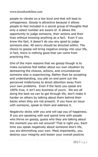 www.Jonathanhilton.com
13 | P a g e
people to vibrate on a low level and that will lead to
unhappiness. Gossip is attractive because it allows
people to feel included in a secret group of thoughts that
only a select number are aware of. It allows the
opportunity to judge someone, their actions and their
lives without knowing anything as a fact. Even if you
know the fact, it doesn’t do you any good to judge
someone else. All worry should be directed within. The
choice to gossip will bring negative energy into your life,
in fact, there is nothing good that can come from
practicing this.
One of the main reasons that we gossip though is to
make ourselves feel better about our own situation by
demeaning the choices, actions, and circumstances
someone else is experiencing. Rather than be accepting
and understanding, you pile on and point out the
perceived misfortunes to direct attention away from
your own problems. Even if the facts you speak are
100% true, it isn’t any business of yours. We are all
doing the best we can to get through life, don’t make it
harder on others by talking about them behind their
backs when they are not present. If you have an issue
with someone, speak to them and address it.
Negativity sticks with you and will sap you of happiness.
If you are speaking with and spend time with people
who thrive on gossip, guess who they are talking about
the moment you are not around? That is right you. Each
time you speak negatively about someone else’s life,
you are diminishing your own. Most importantly, you
destroy your integrity and lessen your overall positive
 