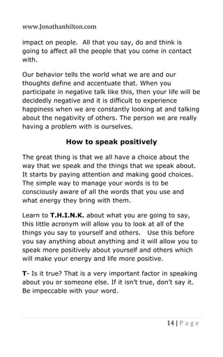 www.Jonathanhilton.com
14 | P a g e
impact on people. All that you say, do and think is
going to affect all the people that you come in contact
with.
Our behavior tells the world what we are and our
thoughts define and accentuate that. When you
participate in negative talk like this, then your life will be
decidedly negative and it is difficult to experience
happiness when we are constantly looking at and talking
about the negativity of others. The person we are really
having a problem with is ourselves.
How to speak positively
The great thing is that we all have a choice about the
way that we speak and the things that we speak about.
It starts by paying attention and making good choices.
The simple way to manage your words is to be
consciously aware of all the words that you use and
what energy they bring with them.
Learn to T.H.I.N.K. about what you are going to say,
this little acronym will allow you to look at all of the
things you say to yourself and others. Use this before
you say anything about anything and it will allow you to
speak more positively about yourself and others which
will make your energy and life more positive.
T- Is it true? That is a very important factor in speaking
about you or someone else. If it isn’t true, don’t say it.
Be impeccable with your word.
 