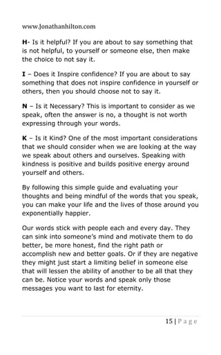 www.Jonathanhilton.com
15 | P a g e
H- Is it helpful? If you are about to say something that
is not helpful, to yourself or someone else, then make
the choice to not say it.
I – Does it Inspire confidence? If you are about to say
something that does not inspire confidence in yourself or
others, then you should choose not to say it.
N – Is it Necessary? This is important to consider as we
speak, often the answer is no, a thought is not worth
expressing through your words.
K – Is it Kind? One of the most important considerations
that we should consider when we are looking at the way
we speak about others and ourselves. Speaking with
kindness is positive and builds positive energy around
yourself and others.
By following this simple guide and evaluating your
thoughts and being mindful of the words that you speak,
you can make your life and the lives of those around you
exponentially happier.
Our words stick with people each and every day. They
can sink into someone’s mind and motivate them to do
better, be more honest, find the right path or
accomplish new and better goals. Or if they are negative
they might just start a limiting belief in someone else
that will lessen the ability of another to be all that they
can be. Notice your words and speak only those
messages you want to last for eternity.
 