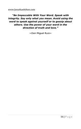 www.Jonathanhilton.com
16 | P a g e
“Be Impeccable With Your Word. Speak with
integrity. Say only what you mean. Avoid using the
word to speak against yourself or to gossip about
others. Use the power of your word in the
direction of truth and love.”
~Don Miguel Ruiz~
 