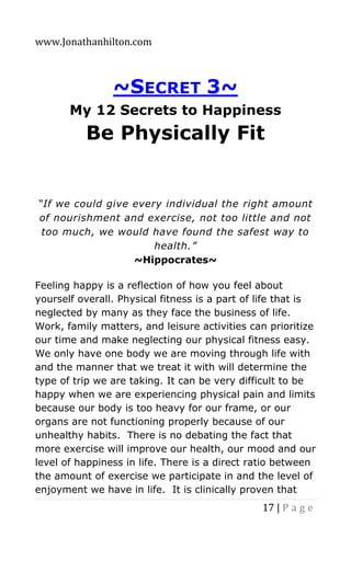 www.Jonathanhilton.com
17 | P a g e
~SECRET 3~
My 12 Secrets to Happiness
Be Physically Fit
“If we could give every individual the right amount
of nourishment and exercise, not too little and not
too much, we would have found the safest way to
health.”
~Hippocrates~
Feeling happy is a reflection of how you feel about
yourself overall. Physical fitness is a part of life that is
neglected by many as they face the business of life.
Work, family matters, and leisure activities can prioritize
our time and make neglecting our physical fitness easy.
We only have one body we are moving through life with
and the manner that we treat it with will determine the
type of trip we are taking. It can be very difficult to be
happy when we are experiencing physical pain and limits
because our body is too heavy for our frame, or our
organs are not functioning properly because of our
unhealthy habits. There is no debating the fact that
more exercise will improve our health, our mood and our
level of happiness in life. There is a direct ratio between
the amount of exercise we participate in and the level of
enjoyment we have in life. It is clinically proven that
 