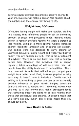 www.Jonathanhilton.com
18 | P a g e
getting regular exercise can provide positive energy to
your life. Exercise will make a person feel happier about
themselves and the energy they bring to life.
Weight Loss, Of Course
Of course, losing weight will make you happier. We live
in a society that influences people to eat an unhealthy
amount of sugar and processed foods. Besides eating
better, a regular exercise routine will allow a person to
lose weight. Being at a more optimal weight increases
energy, flexibility, ambition and of course self-esteem.
Our bodies were not designed to carry around an
unlimited amount of extra weight and when your body is
happy, you are happier as well. This is not a judgment
of anybody. There is no one body type that a healthy
person has. However, the activities that a person
regularly takes advantage of will determine this. All
people have the ability to choose to be healthier. There
is a two-part formula that will allow you to get your
weight to a better level. First, increase physical activity
each day. It doesn’t have to include a 10-mile run, but
adding a little walking to your day can be an extremely
positive influence on your health. Simple, consistent
exercise will lead to weight loss. Secondly, watch what
you eat. It is well known that highly processed foods
that contained sugar are going to be less healthy than
those that are natural and organic. It doesn’t mean that
you can’t eat any sugar, but it does mean that you
should cut down.
Your Health is Better
 