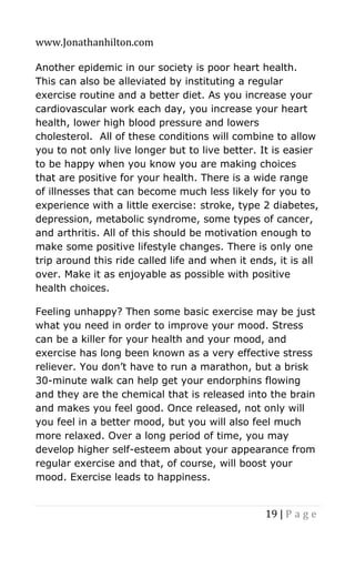 www.Jonathanhilton.com
19 | P a g e
Another epidemic in our society is poor heart health.
This can also be alleviated by instituting a regular
exercise routine and a better diet. As you increase your
cardiovascular work each day, you increase your heart
health, lower high blood pressure and lowers
cholesterol. All of these conditions will combine to allow
you to not only live longer but to live better. It is easier
to be happy when you know you are making choices
that are positive for your health. There is a wide range
of illnesses that can become much less likely for you to
experience with a little exercise: stroke, type 2 diabetes,
depression, metabolic syndrome, some types of cancer,
and arthritis. All of this should be motivation enough to
make some positive lifestyle changes. There is only one
trip around this ride called life and when it ends, it is all
over. Make it as enjoyable as possible with positive
health choices.
Feeling unhappy? Then some basic exercise may be just
what you need in order to improve your mood. Stress
can be a killer for your health and your mood, and
exercise has long been known as a very effective stress
reliever. You don’t have to run a marathon, but a brisk
30-minute walk can help get your endorphins flowing
and they are the chemical that is released into the brain
and makes you feel good. Once released, not only will
you feel in a better mood, but you will also feel much
more relaxed. Over a long period of time, you may
develop higher self-esteem about your appearance from
regular exercise and that, of course, will boost your
mood. Exercise leads to happiness.
 