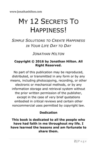 www.Jonathanhilton.com
2 | P a g e
MY 12 SECRETS TO
HAPPINESS!
SIMPLE SOLUTIONS TO CREATE HAPPINESS
IN YOUR LIFE DAY TO DAY
JONATHAN HILTON
Copyright © 2016 by Jonathan Hilton. All
Right Reserved.
No part of this publication may be reproduced,
distributed, or transmitted in any form or by any
means, including photocopying, recording, or other
electronic or mechanical methods, or by any
information storage and retrieval system without
the prior written permission of the publisher,
except in the case of very brief quotations
embodied in critical reviews and certain other
noncommercial uses permitted by copyright law.
Dedication
This book is dedicated to all the people who
have had faith in me throughout my life. I
have learned the lessons and am fortunate to
share them.
 