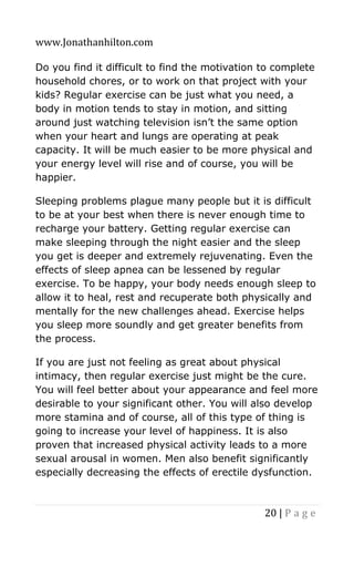 www.Jonathanhilton.com
20 | P a g e
Do you find it difficult to find the motivation to complete
household chores, or to work on that project with your
kids? Regular exercise can be just what you need, a
body in motion tends to stay in motion, and sitting
around just watching television isn’t the same option
when your heart and lungs are operating at peak
capacity. It will be much easier to be more physical and
your energy level will rise and of course, you will be
happier.
Sleeping problems plague many people but it is difficult
to be at your best when there is never enough time to
recharge your battery. Getting regular exercise can
make sleeping through the night easier and the sleep
you get is deeper and extremely rejuvenating. Even the
effects of sleep apnea can be lessened by regular
exercise. To be happy, your body needs enough sleep to
allow it to heal, rest and recuperate both physically and
mentally for the new challenges ahead. Exercise helps
you sleep more soundly and get greater benefits from
the process.
If you are just not feeling as great about physical
intimacy, then regular exercise just might be the cure.
You will feel better about your appearance and feel more
desirable to your significant other. You will also develop
more stamina and of course, all of this type of thing is
going to increase your level of happiness. It is also
proven that increased physical activity leads to a more
sexual arousal in women. Men also benefit significantly
especially decreasing the effects of erectile dysfunction.
 