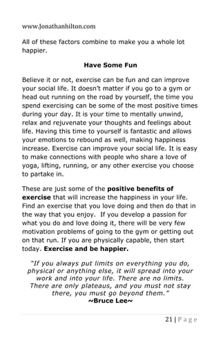 www.Jonathanhilton.com
21 | P a g e
All of these factors combine to make you a whole lot
happier.
Have Some Fun
Believe it or not, exercise can be fun and can improve
your social life. It doesn’t matter if you go to a gym or
head out running on the road by yourself, the time you
spend exercising can be some of the most positive times
during your day. It is your time to mentally unwind,
relax and rejuvenate your thoughts and feelings about
life. Having this time to yourself is fantastic and allows
your emotions to rebound as well, making happiness
increase. Exercise can improve your social life. It is easy
to make connections with people who share a love of
yoga, lifting, running, or any other exercise you choose
to partake in.
These are just some of the positive benefits of
exercise that will increase the happiness in your life.
Find an exercise that you love doing and then do that in
the way that you enjoy. If you develop a passion for
what you do and love doing it, there will be very few
motivation problems of going to the gym or getting out
on that run. If you are physically capable, then start
today. Exercise and be happier.
“If you always put limits on everything you do,
physical or anything else, it will spread into your
work and into your life. There are no limits.
There are only plateaus, and you must not stay
there, you must go beyond them.”
~Bruce Lee~
 