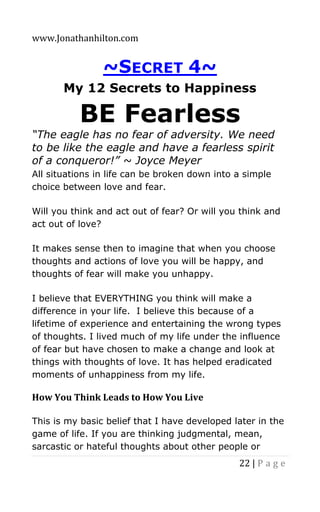 www.Jonathanhilton.com
22 | P a g e
~SECRET 4~
My 12 Secrets to Happiness
BE Fearless
“The eagle has no fear of adversity. We need
to be like the eagle and have a fearless spirit
of a conqueror!” ~ Joyce Meyer
All situations in life can be broken down into a simple
choice between love and fear.
Will you think and act out of fear? Or will you think and
act out of love?
It makes sense then to imagine that when you choose
thoughts and actions of love you will be happy, and
thoughts of fear will make you unhappy.
I believe that EVERYTHING you think will make a
difference in your life. I believe this because of a
lifetime of experience and entertaining the wrong types
of thoughts. I lived much of my life under the influence
of fear but have chosen to make a change and look at
things with thoughts of love. It has helped eradicated
moments of unhappiness from my life.
How You Think Leads to How You Live
This is my basic belief that I have developed later in the
game of life. If you are thinking judgmental, mean,
sarcastic or hateful thoughts about other people or
 