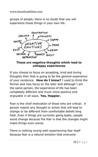 www.Jonathanhilton.com
23 | P a g e
groups of people, there is no doubt that you will
experience those things in your own life.
These are negative thoughts which lead to
unhappy experiences
If you choose to focus on accepting, kind and loving
thoughts then that is going to be the general experience
of your existence. How do I know? I used to think the
former and now focus on the later and although I am
the same person, the experience of life has been
completely different and much more positive and
enjoyable in all ways. Yes, Happier.
Fear is the chief motivation of those who are critical. A
person rejects any thought or action that will lead to
change or be different from comfortable beliefs long
held. Even if things are currently going badly, people
avoid change because the fear is that the changes might
make things even worse.
There is nothing wrong with experiencing fear itself
because fear is a natural emotion that everyone
 