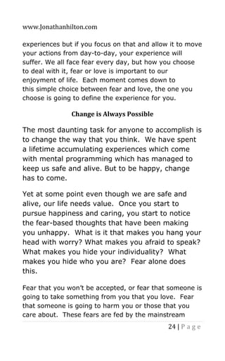 www.Jonathanhilton.com
24 | P a g e
experiences but if you focus on that and allow it to move
your actions from day-to-day, your experience will
suffer. We all face fear every day, but how you choose
to deal with it, fear or love is important to our
enjoyment of life. Each moment comes down to
this simple choice between fear and love, the one you
choose is going to define the experience for you.
Change is Always Possible
The most daunting task for anyone to accomplish is
to change the way that you think. We have spent
a lifetime accumulating experiences which come
with mental programming which has managed to
keep us safe and alive. But to be happy, change
has to come.
Yet at some point even though we are safe and
alive, our life needs value. Once you start to
pursue happiness and caring, you start to notice
the fear-based thoughts that have been making
you unhappy. What is it that makes you hang your
head with worry? What makes you afraid to speak?
What makes you hide your individuality? What
makes you hide who you are? Fear alone does
this.
Fear that you won’t be accepted, or fear that someone is
going to take something from you that you love. Fear
that someone is going to harm you or those that you
care about. These fears are fed by the mainstream
 