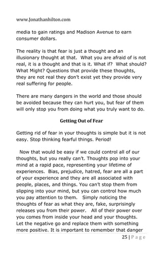 www.Jonathanhilton.com
25 | P a g e
media to gain ratings and Madison Avenue to earn
consumer dollars.
The reality is that fear is just a thought and an
illusionary thought at that. What you are afraid of is not
real, it is a thought and that is it. What if? What should?
What Might? Questions that provide these thoughts,
they are not real they don’t exist yet they provide very
real suffering for people.
There are many dangers in the world and those should
be avoided because they can hurt you, but fear of them
will only stop you from doing what you truly want to do.
Getting Out of Fear
Getting rid of fear in your thoughts is simple but it is not
easy. Stop thinking fearful things. Period!
Now that would be easy if we could control all of our
thoughts, but you really can’t. Thoughts pop into your
mind at a rapid pace, representing your lifetime of
experiences. Bias, prejudice, hatred, fear are all a part
of your experience and they are all associated with
people, places, and things. You can’t stop them from
slipping into your mind, but you can control how much
you pay attention to them. Simply noticing the
thoughts of fear as what they are, fake, surprisingly
releases you from their power. All of their power over
you comes from inside your head and your thoughts.
Let the negative go and replace them with something
more positive. It is important to remember that danger
 