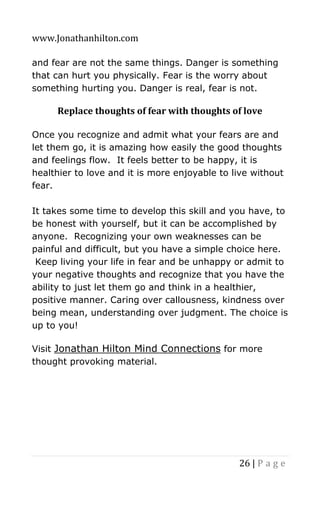 www.Jonathanhilton.com
26 | P a g e
and fear are not the same things. Danger is something
that can hurt you physically. Fear is the worry about
something hurting you. Danger is real, fear is not.
Replace thoughts of fear with thoughts of love
Once you recognize and admit what your fears are and
let them go, it is amazing how easily the good thoughts
and feelings flow. It feels better to be happy, it is
healthier to love and it is more enjoyable to live without
fear.
It takes some time to develop this skill and you have, to
be honest with yourself, but it can be accomplished by
anyone. Recognizing your own weaknesses can be
painful and difficult, but you have a simple choice here.
Keep living your life in fear and be unhappy or admit to
your negative thoughts and recognize that you have the
ability to just let them go and think in a healthier,
positive manner. Caring over callousness, kindness over
being mean, understanding over judgment. The choice is
up to you!
Visit Jonathan Hilton Mind Connections for more
thought provoking material.
 