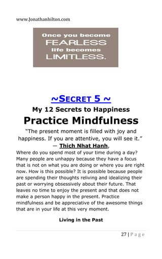 www.Jonathanhilton.com
27 | P a g e
~SECRET 5 ~
My 12 Secrets to Happiness
Practice Mindfulness
“The present moment is filled with joy and
happiness. If you are attentive, you will see it.”
― Thich Nhat Hanh,
Where do you spend most of your time during a day?
Many people are unhappy because they have a focus
that is not on what you are doing or where you are right
now. How is this possible? It is possible because people
are spending their thoughts reliving and idealizing their
past or worrying obsessively about their future. That
leaves no time to enjoy the present and that does not
make a person happy in the present. Practice
mindfulness and be appreciative of the awesome things
that are in your life at this very moment.
Living in the Past
 