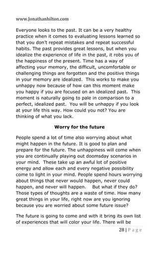 www.Jonathanhilton.com
28 | P a g e
Everyone looks to the past. It can be a very healthy
practice when it comes to evaluating lessons learned so
that you don’t repeat mistakes and repeat successful
habits. The past provides great lessons, but when you
idealize the experience of life in the past, it robs you of
the happiness of the present. Time has a way of
affecting your memory, the difficult, uncomfortable or
challenging things are forgotten and the positive things
in your memory are idealized. This works to make you
unhappy now because of how can this moment make
you happy if you are focused on an idealized past. This
moment is naturally going to pale in comparison to a
perfect, idealized past. You will be unhappy if you look
at your life this way. How could you not? You are
thinking of what you lack.
Worry for the future
People spend a lot of time also worrying about what
might happen in the future. It is good to plan and
prepare for the future. The unhappiness will come when
you are continually playing out doomsday scenarios in
your mind. These take up an awful lot of positive
energy and allow each and every negative possibility
come to light in your mind. People spend hours worrying
about things that never would happen, never could
happen, and never will happen. But what if they do?
Those types of thoughts are a waste of time. How many
great things in your life, right now are you ignoring
because you are worried about some future issue?
The future is going to come and with it bring its own list
of experiences that will color your life. There will be
 