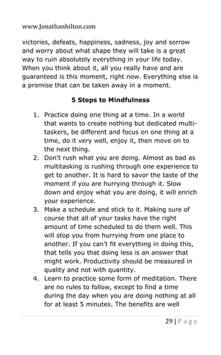 www.Jonathanhilton.com
29 | P a g e
victories, defeats, happiness, sadness, joy and sorrow
and worry about what shape they will take is a great
way to ruin absolutely everything in your life today.
When you think about it, all you really have and are
guaranteed is this moment, right now. Everything else is
a promise that can be taken away in a moment.
5 Steps to Mindfulness
1. Practice doing one thing at a time. In a world
that wants to create nothing but dedicated multi-
taskers, be different and focus on one thing at a
time, do it very well, enjoy it, then move on to
the next thing.
2. Don’t rush what you are doing. Almost as bad as
multitasking is rushing through one experience to
get to another. It is hard to savor the taste of the
moment if you are hurrying through it. Slow
down and enjoy what you are doing, it will enrich
your experience.
3. Make a schedule and stick to it. Making sure of
course that all of your tasks have the right
amount of time scheduled to do them well. This
will stop you from hurrying from one place to
another. If you can’t fit everything in doing this,
that tells you that doing less is an answer that
might work. Productivity should be measured in
quality and not with quantity.
4. Learn to practice some form of meditation. There
are no rules to follow, except to find a time
during the day when you are doing nothing at all
for at least 5 minutes. The benefits are well
 