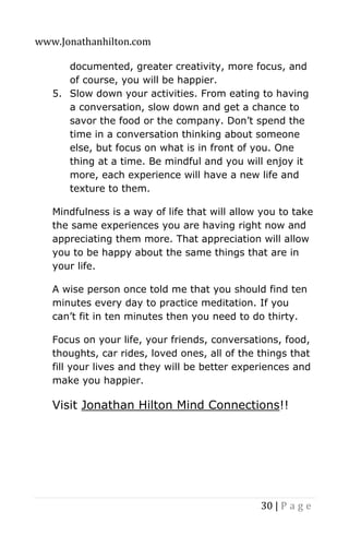 www.Jonathanhilton.com
30 | P a g e
documented, greater creativity, more focus, and
of course, you will be happier.
5. Slow down your activities. From eating to having
a conversation, slow down and get a chance to
savor the food or the company. Don’t spend the
time in a conversation thinking about someone
else, but focus on what is in front of you. One
thing at a time. Be mindful and you will enjoy it
more, each experience will have a new life and
texture to them.
Mindfulness is a way of life that will allow you to take
the same experiences you are having right now and
appreciating them more. That appreciation will allow
you to be happy about the same things that are in
your life.
A wise person once told me that you should find ten
minutes every day to practice meditation. If you
can’t fit in ten minutes then you need to do thirty.
Focus on your life, your friends, conversations, food,
thoughts, car rides, loved ones, all of the things that
fill your lives and they will be better experiences and
make you happier.
Visit Jonathan Hilton Mind Connections!!
 