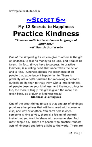 www.Jonathanhilton.com
32 | P a g e
~SECRET 6~
My 12 Secrets to Happiness
Practice Kindness
“A warm smile is the universal language of
kindness.”
~William Arthur Ward~
One of the simplest gifts we can give to others is the gift
of kindness. It cost no money to be kind, and it takes no
talent. In fact, all you have to possess, to practice
kindness, is a willing heart that undertakes the action
and is kind. Kindness makes the experience of all
people that experience it happier in life. There is
probably not a better method for improving a person’s
outlook on life than to treat them with a little kindness.
All people deserve your kindness, and like most things in
life, the more willingly this gift is given the more it is
given back. Be a giver of kindness today.
Kindness is Contagious
One of the great things to see is that one act of kindness
provides a happiness that will be shared with someone
else, one way or another. You can’t help it when
someone is kind to you, there is a feeling of warmth
inside that you want to share with someone else. And
most people do. There are people who practice random
acts of kindness and bring a light to the world. There are
 
