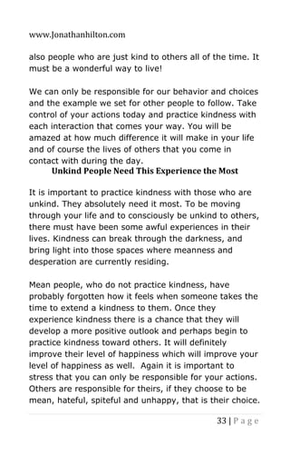 www.Jonathanhilton.com
33 | P a g e
also people who are just kind to others all of the time. It
must be a wonderful way to live!
We can only be responsible for our behavior and choices
and the example we set for other people to follow. Take
control of your actions today and practice kindness with
each interaction that comes your way. You will be
amazed at how much difference it will make in your life
and of course the lives of others that you come in
contact with during the day.
Unkind People Need This Experience the Most
It is important to practice kindness with those who are
unkind. They absolutely need it most. To be moving
through your life and to consciously be unkind to others,
there must have been some awful experiences in their
lives. Kindness can break through the darkness, and
bring light into those spaces where meanness and
desperation are currently residing.
Mean people, who do not practice kindness, have
probably forgotten how it feels when someone takes the
time to extend a kindness to them. Once they
experience kindness there is a chance that they will
develop a more positive outlook and perhaps begin to
practice kindness toward others. It will definitely
improve their level of happiness which will improve your
level of happiness as well. Again it is important to
stress that you can only be responsible for your actions.
Others are responsible for theirs, if they choose to be
mean, hateful, spiteful and unhappy, that is their choice.
 