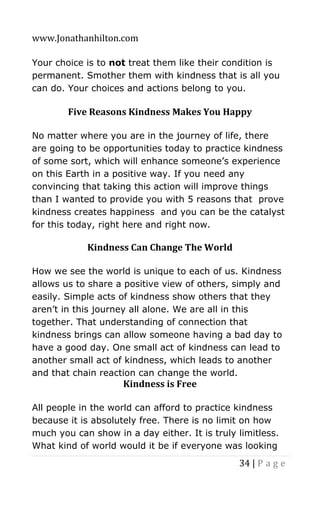 www.Jonathanhilton.com
34 | P a g e
Your choice is to not treat them like their condition is
permanent. Smother them with kindness that is all you
can do. Your choices and actions belong to you.
Five Reasons Kindness Makes You Happy
No matter where you are in the journey of life, there
are going to be opportunities today to practice kindness
of some sort, which will enhance someone’s experience
on this Earth in a positive way. If you need any
convincing that taking this action will improve things
than I wanted to provide you with 5 reasons that prove
kindness creates happiness and you can be the catalyst
for this today, right here and right now.
Kindness Can Change The World
How we see the world is unique to each of us. Kindness
allows us to share a positive view of others, simply and
easily. Simple acts of kindness show others that they
aren’t in this journey all alone. We are all in this
together. That understanding of connection that
kindness brings can allow someone having a bad day to
have a good day. One small act of kindness can lead to
another small act of kindness, which leads to another
and that chain reaction can change the world.
Kindness is Free
All people in the world can afford to practice kindness
because it is absolutely free. There is no limit on how
much you can show in a day either. It is truly limitless.
What kind of world would it be if everyone was looking
 