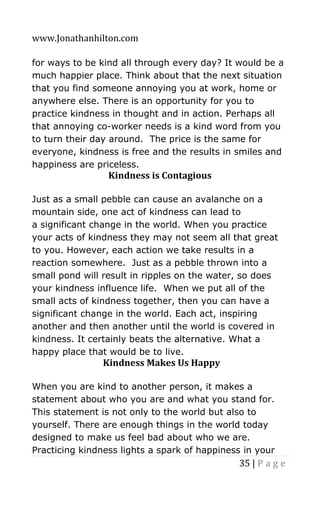 www.Jonathanhilton.com
35 | P a g e
for ways to be kind all through every day? It would be a
much happier place. Think about that the next situation
that you find someone annoying you at work, home or
anywhere else. There is an opportunity for you to
practice kindness in thought and in action. Perhaps all
that annoying co-worker needs is a kind word from you
to turn their day around. The price is the same for
everyone, kindness is free and the results in smiles and
happiness are priceless.
Kindness is Contagious
Just as a small pebble can cause an avalanche on a
mountain side, one act of kindness can lead to
a significant change in the world. When you practice
your acts of kindness they may not seem all that great
to you. However, each action we take results in a
reaction somewhere. Just as a pebble thrown into a
small pond will result in ripples on the water, so does
your kindness influence life. When we put all of the
small acts of kindness together, then you can have a
significant change in the world. Each act, inspiring
another and then another until the world is covered in
kindness. It certainly beats the alternative. What a
happy place that would be to live.
Kindness Makes Us Happy
When you are kind to another person, it makes a
statement about who you are and what you stand for.
This statement is not only to the world but also to
yourself. There are enough things in the world today
designed to make us feel bad about who we are.
Practicing kindness lights a spark of happiness in your
 