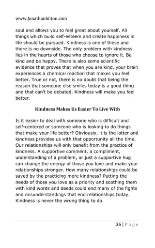 www.Jonathanhilton.com
36 | P a g e
soul and allows you to feel great about yourself. All
things which build self-esteem and create happiness in
life should be pursued. Kindness is one of these and
there is no downside. The only problem with kindness
lies in the hearts of those who choose to ignore it. Be
kind and be happy. There is also some scientific
evidence that proves that when you are kind, your brain
experiences a chemical reaction that makes you feel
better. True or not, there is no doubt that being the
reason that someone else smiles today is a good thing
and that can’t be debated. Kindness will make you feel
better.
Kindness Makes Us Easier To Live With
Is it easier to deal with someone who is difficult and
self-centered or someone who is looking to do things
that make your life better? Obviously, it is the latter and
kindness provides us with that opportunity all the time.
Our relationships will only benefit from the practice of
kindness. A supportive comment, a compliment,
understanding of a problem, or just a supportive hug
can change the energy of those you love and make your
relationships stronger. How many relationships could be
saved by the practicing more kindness? Putting the
needs of those you love as a priority and soothing them
with kind words and deeds could end many of the fights
and misunderstandings that end relationships today.
Kindness is never the wrong thing to do.
 