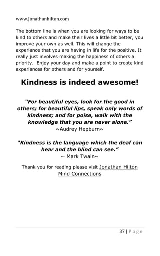 www.Jonathanhilton.com
37 | P a g e
The bottom line is when you are looking for ways to be
kind to others and make their lives a little bit better, you
improve your own as well. This will change the
experience that you are having in life for the positive. It
really just involves making the happiness of others a
priority. Enjoy your day and make a point to create kind
experiences for others and for yourself.
Kindness is indeed awesome!
“For beautiful eyes, look for the good in
others; for beautiful lips, speak only words of
kindness; and for poise, walk with the
knowledge that you are never alone.”
~Audrey Hepburn~
“Kindness is the language which the deaf can
hear and the blind can see.”
~ Mark Twain~
Thank you for reading please visit Jonathan Hilton
Mind Connections
 