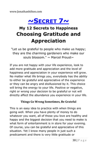 www.Jonathanhilton.com
38 | P a g e
~SECRET 7~
My 12 Secrets to Happiness
Choosing Gratitude and
Appreciation
"Let us be grateful to people who make us happy;
they are the charming gardeners who make our
souls blossom." ~ Marcel Proust~
If you are not happy with your life experience, look to
add more gratitude and appreciation and the level of
happiness and appreciation in your experience will grow.
No matter what life brings you, everybody has the ability
to either be grateful and appreciative of the experience
or they can be angry and disillusioned by it. This choice
will bring the energy to your life. Positive or negative,
right or wrong your decision to be grateful or not will
directly affect the abundance you experience in your life.
Things Go Wrong Sometimes, Be Grateful
This is an easy idea to practice with when things are
going well. When you have plenty of money to do
whatever you want, all of those you love are healthy and
happy and the biggest decision that you need to make is
what form of entertainment is in store for your evening.
Of course, you can be grateful and appreciative of this
situation. Yet I know many people in just such a
predicament and there is very little gratitude or
 