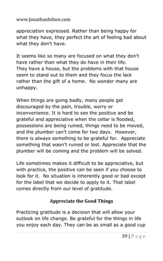 www.Jonathanhilton.com
39 | P a g e
appreciation expressed. Rather than being happy for
what they have, they perfect the art of feeling bad about
what they don’t have.
It seems like so many are focused on what they don’t
have rather than what they do have in their life.
They have a house, but the problems with that house
seem to stand out to them and they focus the lack
rather than the gift of a home. No wonder many are
unhappy.
When things are going badly, many people get
discouraged by the pain, trouble, worry or
inconvenience. It is hard to see the positive and be
grateful and appreciative when the cellar is flooded,
possessions are being ruined, things need to be moved,
and the plumber can’t come for two days. However,
there is always something to be grateful for. Appreciate
something that wasn’t ruined or lost. Appreciate that the
plumber will be coming and the problem will be solved.
Life sometimes makes it difficult to be appreciative, but
with practice, the positive can be seen if you choose to
look for it. No situation is inherently good or bad except
for the label that we decide to apply to it. That label
comes directly from our level of gratitude.
Appreciate the Good Things
Practicing gratitude is a decision that will allow your
outlook on life change. Be grateful for the things in life
you enjoy each day. They can be as small as a good cup
 