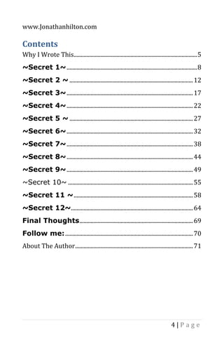 www.Jonathanhilton.com
4 | P a g e
Contents
Why I Wrote This.......................................................................................5
~Secret 1~............................................................................................8
~Secret 2 ~ .......................................................................................12
~Secret 3~.........................................................................................17
~Secret 4~.........................................................................................22
~Secret 5 ~ .......................................................................................27
~Secret 6~.........................................................................................32
~Secret 7~.........................................................................................38
~Secret 8~.........................................................................................44
~Secret 9~.........................................................................................49
~Secret 10~ ........................................................................................55
~Secret 11 ~....................................................................................58
~Secret 12~......................................................................................64
Final Thoughts................................................................................69
Follow me:..........................................................................................70
About The Author...................................................................................71
 