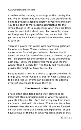 www.Jonathanhilton.com
40 | P a g e
of coffee in the morning or as large as the country that
you live in. Everything that you are truly grateful for is
going to provide a positive energy in your life and allow
you to be open to more. Being appreciative for the
simple things in life is much easier when they are taken
away for even just a short time. For example, when
we lose power for a part of the day, we are lost. But
you sure as heck have an appreciation when the power
is back on.
There is a power that comes with expressing gratitude
for what you have. When you have heartfelt
appreciation for what you do have, I believe that it
opens the door for more of the same to show up in your
life. Be grateful for the comfort of life we are provided
each day. Enjoy the people who make your life the
wonder that it is each day. The family and friends who
provide the delightful flavor to your life.
Being grateful is always a choice to appreciate what life
brings you. Not for what it is, but for what it allows you
to be and feel. All events can be positive life altering
events if you choose to make them so.
The Reward of Gratitude
I have often considered being truly grateful is an
important step in bringing more of what you want in
your life into your life. Each and every day I am more
and more convinced this is true. Where your focus lies,
increases that element in your life. If you are focused
on lack then more lack is what you experience. If you
have a focus of thanks on what you have, more of that
 