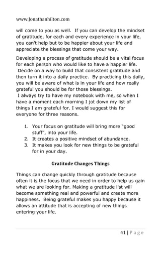 www.Jonathanhilton.com
41 | P a g e
will come to you as well. If you can develop the mindset
of gratitude, for each and every experience in your life,
you can’t help but to be happier about your life and
appreciate the blessings that come your way.
Developing a process of gratitude should be a vital focus
for each person who would like to have a happier life.
Decide on a way to build that consistent gratitude and
then turn it into a daily practice. By practicing this daily,
you will be aware of what is in your life and how really
grateful you should be for those blessings.
I always try to have my notebook with me, so when I
have a moment each morning I jot down my list of
things I am grateful for. I would suggest this for
everyone for three reasons.
1. Your focus on gratitude will bring more “good
stuff”, into your life.
2. It creates a positive mindset of abundance.
3. It makes you look for new things to be grateful
for in your day.
Gratitude Changes Things
Things can change quickly through gratitude because
often it is the focus that we need in order to help us gain
what we are looking for. Making a gratitude list will
become something real and powerful and create more
happiness. Being grateful makes you happy because it
allows an attitude that is accepting of new things
entering your life.
 