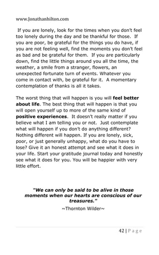 www.Jonathanhilton.com
42 | P a g e
If you are lonely, look for the times when you don’t feel
too lonely during the day and be thankful for those. If
you are poor, be grateful for the things you do have, if
you are not feeling well, find the moments you don’t feel
as bad and be grateful for them. If you are particularly
down, find the little things around you all the time, the
weather, a smile from a stranger, flowers, an
unexpected fortunate turn of events. Whatever you
come in contact with, be grateful for it. A momentary
contemplation of thanks is all it takes.
The worst thing that will happen is you will feel better
about life. The best thing that will happen is that you
will open yourself up to more of the same kind of
positive experiences. It doesn’t really matter if you
believe what I am telling you or not. Just contemplate
what will happen if you don’t do anything different?
Nothing different will happen. If you are lonely, sick,
poor, or just generally unhappy, what do you have to
lose? Give it an honest attempt and see what it does in
your life. Start your gratitude journal today and honestly
see what it does for you. You will be happier with very
little effort.
"We can only be said to be alive in those
moments when our hearts are conscious of our
treasures."
~Thornton Wilder~
 