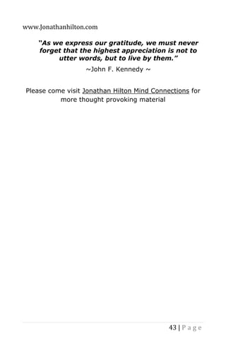 www.Jonathanhilton.com
43 | P a g e
“As we express our gratitude, we must never
forget that the highest appreciation is not to
utter words, but to live by them.”
~John F. Kennedy ~
Please come visit Jonathan Hilton Mind Connections for
more thought provoking material
 